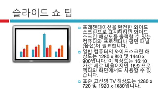 슬라이드 쇼 팁 
 프레젠테이션을 완전한 와이드 
스크린으로 표시하려면 와이드 
스크린 해상도를 출력할 수 있는 
컴퓨터와 프로젝터나 평면 패널 
(옵션)이 필요합니다. 
 일반 컴퓨터의 와이드스크린 해 
상도는 1280 x 800 및 1440 x 
900입니다. 이 해상도는 16:10 
가로 세로 비율이지만 16:9 프로 
젝터와 화면에서도 사용할 수 있 
습니다. 
 표준 고선명 TV 해상도는 1280 x 
720 및 1920 x 1080입니다. 
 