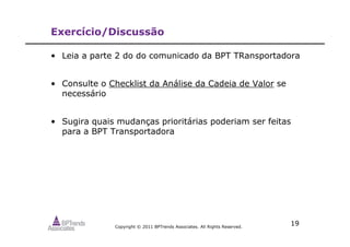 Copyright © 2011 BPTrends Associates. All Rights Reserved.
19
Exercício/Discussão
• Leia a parte 2 do do comunicado da BPT TRansportadora
• Consulte o Checklist da Análise da Cadeia de Valor se
necessário
• Sugira quais mudanças prioritárias poderiam ser feitas
para a BPT Transportadora
 