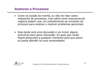 Copyright © 2011 BPTrends Associates. All Rights Reserved.
2
Gestores e Processos
• Como na sessão da manhã, eu não irei falar sobre
redesenho de processos, mas sobre como executivos de
negócio podem usar um entendimento de conceitos de
processo para analizar e resolver problemas gerenciais
• Essa tarde será uma discussão e vai incluir alguns
exercícios para gerar discussão. Eu peço que vocês
façam perguntas a qualquer momento para que assim
eu possa atender as suas necessidades
 