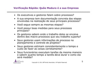 Copyright © 2011 BPTrends Associates. All Rights Reserved.
5
Verificação Rápida: Quão Madura é a sua Empresa
• Os executivos e gestores falam sobre processos?
• A sua empresa tem documentação concreta das etapas
envolvidas na realização de seus principais processos?
• Você segue sempre as mesmas etapas?
• Você possui boas medidas para seus processos
principais?
• Os gestores sabem onde o trabalho deles se encaixa
dentro dos macro processos que seu trabalho suporta?
• Seus gestores usam informações de processo no
planejamento e controle de projetos?
• Seus gestores estimam consistentemente o tempo e
custo de fazer as coisas corretamente?
• Seus funcionários executam tarefas da mesma maneira
e sabem quanto tempo a tarefa deve durar e como ela
será medida?
 