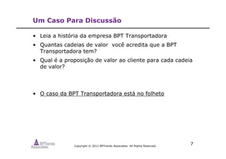 Copyright © 2011 BPTrends Associates. All Rights Reserved.
7
Um Caso Para Discussão
• Leia a história da empresa BPT Transportadora
• Quantas cadeias de valor você acredita que a BPT
Transportadora tem?
• Qual é a proposição de valor ao cliente para cada cadeia
de valor?
• O caso da BPT Transportadora está no folheto
 