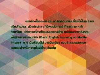 ตัวอย่างโครงงาน เช่น การเคลื่อนที่แบบโปรเจ็กไตล์ ระบบ
สุริยจักรวาล ตัวแปรต่างๆ ที่มีผลต่อการชากิ่งกุหลาบ หลัก
ภาษาไทย และสถานที่สาคัญของประเทศไทย บทเรียนภาษาอังกฤษ
พื้นฐานผ่านทางมือถือ (Basic English Learning on Mobile
Phone) ภาษามือเรียนรู้ได้ ง่ายนิดเดียว แบบจาลองผสมแบบ
แยกแยะสาหรับการแบ่งคาไทย เป็ นต้น
 