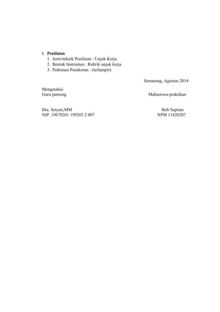 I. Penilaian
1. Jenis/teknik Penilaian : Unjuk Kerja
2. Bentuk Instrumen : Rubrik unjuk kerja
3. Pedoman Penskoran : (terlampir)
Semarang, Agustus 2014
Mengetahui
Guru pamong Mahasiswa praktikan
Dra. Setyati,MM Bob Septian
NIP. 19670201 199203 2 007 NPM 11420207
 