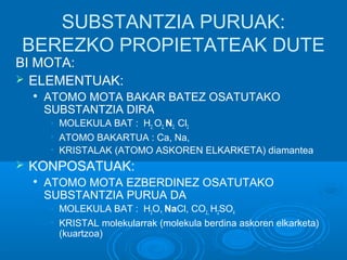 SUBSTANTZIA PURUAK: 
BEREZKO PROPIETATEAK DUTE 
BI MOTA: 
 ELEMENTUAK: 
 ATOMO MOTA BAKAR BATEZ OSATUTAKO 
SUBSTANTZIA DIRA 
• MOLEKULA BAT : H2, O2, N2, Cl2 
• ATOMO BAKARTUA : Ca, Na, 
• KRISTALAK (ATOMO ASKOREN ELKARKETA) diamantea 
 KONPOSATUAK: 
 ATOMO MOTA EZBERDINEZ OSATUTAKO 
SUBSTANTZIA PURUA DA 
• MOLEKULA BAT : H2O,, NaCl, CO2,, H2SO4 
• KRISTAL molekularrak (molekula berdina askoren elkarketa) 
(kuartzoa) 
 