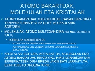 ATOMO BAKARTUAK, 
MOLEKULAK ETA KRISTALAK 
 ATOMO BAKARTUAK: GAS GELDOAK, GASAK DIRA GIRO 
TENPERATURAN ETA EZ DUTE MOLEKULARIK 
SORTZEN. 
 MOLEKULAK: ATOMO MULTZOAK DIRA H2O,, NaCl, CO2, H2SO4 H2, 
O2, N2, Cl2 
 FORMULAK ADIERAZTEN DU 
• ATOMO MOTA (SINBOLOAk dio nor den elementu kimikoa) 
• AZPIINDIZEAK DIO ZENBAT ATOMO DAUDEN ELEMENTU 
BAKOITZEKO 
 KRISTALAK: EGITURA MOTA BAT DA, MOLEKULAK EDO 
ATOMO BAKARTUAK ESPAZIOKO HIRU NORABIDEETAN 
ERREPIKATZEN DIRA EREDU JAKIN BATI JARRAITUTA, 
EZIN HOBETU ORDENATURIK 
