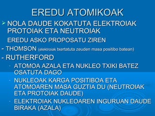 EERREEDDUU AATTOOMMIIKKOOAAKK 
 NNOOLLAA DDAAUUDDEE KKOOKKAATTUUTTAA EELLEEKKTTRROOIIAAKK 
PPRROOTTOOIIAAKK EETTAA NNEEUUTTRROOIIAAKK 
EERREEDDUU AASSKKOO PPRROOPPOOSSAATTUU ZZIIRREENN 
-- TTHHOOMMSSOONN ((eelleekkttrrooiiaakk ttxxeerrttaattuuttaa zzeeuuddeenn mmaassaa ppoossiittiibboo bbaatteeaann)) 
-- RRUUTTHHEERRFFOORRDD 
- AATTOOMMOOAA AAZZAALLAA EETTAA NNUUKKLLEEOO TTXXIIKKII BBAATTEEZZ 
OOSSAATTUUTTAA DDAAGGOO 
- NNUUKKLLEEOOAAKK KKAARRGGAA PPOOSSIITTIIBBOOAA EETTAA 
AATTOOMMOOAARREENN MMAASSAA GGUUZZTTIIAA DDUU ((NNEEUUTTRROOIIAAKK 
EETTAA PPRROOTTOOIIAAKK DDAAUUDDEE)) 
- EELLEEKKTTRROOIIAAKK NNUUKKLLEEOOAARREENN IINNGGUURRUUAANN DDAAUUDDEE 
BBIIRRAAKKAA ((AAZZAALLAA)) 
 