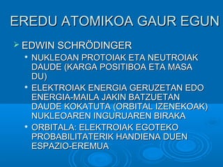 EERREEDDUU AATTOOMMIIKKOOAA GGAAUURR EEGGUUNN 
 EEDDWWIINN SSCCHHRRÖÖDDIINNGGEERR 
 NNUUKKLLEEOOAANN PPRROOTTOOIIAAKK EETTAA NNEEUUTTRROOIIAAKK 
DDAAUUDDEE ((KKAARRGGAA PPOOSSIITTIIBBOOAA EETTAA MMAASSAA 
DDUU)) 
 EELLEEKKTTRROOIIAAKK EENNEERRGGIIAA GGEERRUUZZEETTAANN EEDDOO 
EENNEERRGGIIAA--MMAAIILLAA JJAAKKIINN BBAATTZZUUEETTAANN 
DDAAUUDDEE KKOOKKAATTUUTTAA ((OORRBBIITTAALL IIZZEENNEEKKOOAAKK)) 
NNUUKKLLEEOOAARREENN IINNGGUURRUUAARREENN BBIIRRAAKKAA 
 OORRBBIITTAALLAA:: EELLEEKKTTRROOIIAAKK EEGGOOTTEEKKOO 
PPRROOBBAABBIILLIITTAATTEERRIIKK HHAANNDDIIEENNAA DDUUEENN 
EESSPPAAZZIIOO--EERREEMMUUAA 
 