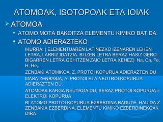 AATTOOMMOOAAKK,, IISSOOTTOOPPOOAAKK EETTAA IIOOIIAAKK 
 AATTOOMMOOAA 
 AATTOOMMOO MMOOTTAA BBAAKKOOIITTZZAA EELLEEMMEENNTTUU KKIIMMIIKKOO BBAATT DDAA.. 
 AATTOOMMOO AADDIIEERRAAZZTTEEKKOO 
• IIKKUURRRRAA:: (( EELLEEMMEENNTTUUAARREENN LLAATTIINNEEZZKKOO IIZZEENNAARREENN LLEEHHEENN 
LLEETTRRAA,, LLAARRRRIIZZ IIDDAATTZZIIAA.. BBII IIZZEENN LLEETTRRAA BBEERRAAZZ HHAASSIIZZ GGEERROO 
BBIIGGAARRRREENN LLEETTRRAA GGEEHHIITTZZEENN ZZAAIIOO LLEETTRRAA XXEEHHEEZZ)) NNaa,, CCaa,, FFee,, 
HH,, HHee,,...... 
• ZZEENNBBAAKKII AATTOOMMIIKKOOAA,, ZZ,, PPRROOTTOOII KKOOPPUURRUUAA AADDIIEERRAAZZTTEENN DDUU 
• MMAASSAA--ZZEENNBBAAKKIIAA,, AA,, PPRROOTTOOII EETTAA NNEEUUTTRROOII KKOOPPUURRUUAA 
AADDIIEERRAAZZTTEENN DDUU.. 
• AATTOOMMOOAAKK KKAARRGGAA NNEEUUTTRROOAA DDUU,, BBEERRAAZZ PPRROOTTOOII KKOOPPUURRUUAA == 
EELLEEKKTTRROOII KKOOPPUURRUUAA 
• BBII AATTOOMMOO PPRROOTTOOII KKOOPPUURRUUAA EEZZBBEERRDDIINNAA BBAADDUUTTEE;; HHAAUU DDAA ZZ 
ZZEENNBBAAKKIIAA EEZZBBEERRDDIINNAA,, EELLEEMMEENNTTUU KKIIMMIIKKOO EEZZBBEERRDDIINNEEKKOOAAKK 
DDIIRRAA 
 