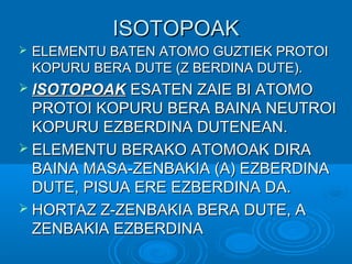 IISSOOTTOOPPOOAAKK 
 EELLEEMMEENNTTUU BBAATTEENN AATTOOMMOO GGUUZZTTIIEEKK PPRROOTTOOII 
KKOOPPUURRUU BBEERRAA DDUUTTEE ((ZZ BBEERRDDIINNAA DDUUTTEE)).. 
 IISSOOTTOOPPOOAAKK EESSAATTEENN ZZAAIIEE BBII AATTOOMMOO 
PPRROOTTOOII KKOOPPUURRUU BBEERRAA BBAAIINNAA NNEEUUTTRROOII 
KKOOPPUURRUU EEZZBBEERRDDIINNAA DDUUTTEENNEEAANN.. 
 EELLEEMMEENNTTUU BBEERRAAKKOO AATTOOMMOOAAKK DDIIRRAA 
BBAAIINNAA MMAASSAA--ZZEENNBBAAKKIIAA ((AA)) EEZZBBEERRDDIINNAA 
DDUUTTEE,, PPIISSUUAA EERREE EEZZBBEERRDDIINNAA DDAA.. 
 HHOORRTTAAZZ ZZ--ZZEENNBBAAKKIIAA BBEERRAA DDUUTTEE,, AA 
ZZEENNBBAAKKIIAA EEZZBBEERRDDIINNAA 
 