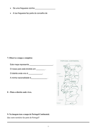 · De uma freguesia vizinha ___________________ 
· A tua freguesia faz parte do concelho de 
7- Observa o mapa e completa: 
Este mapa representa ______________________. 
O nosso país está dividido em ________ . 
O distrito onde vivo é _____________. 
A minha nacionalidade é_______________ . 
8 – Pinta o distrito onde vives. 
9- Na imagem tens o mapa de Portugal Continental. 
Que outro território faz parte de Portugal? 
11 
 