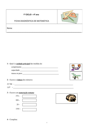 1 – Qual é a unidade principal das medidas de: 
comprimento _______________________________________ 
capacidade _________________________________________ 
massa ou peso _______________________________________ 
2 – Escreve a leitura dos números: 
35 708 - _______________________________________________________________ 
1,07 - _________________________________________________________________ 
3 – Escreve em numeração romana: 
374 - 
999 - 
28 - 
1541 - 
4 – Completa: 
5 
1º CICLO – 4º ano 
FICHA DIAGNÓSTICA DE MATEMÁTICA 
Nome: 
________________________________________________________________________________ 
 