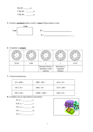 1kg são _______ g 
½ Kg são ________ g 
¼ Kg são ________ g 
5 - Calcula o perímetro (pinta a azul) e a área da figura (pinta a rosa): 
6 cm 
3 cm P = ______________________________ 
A = ________________________________ 
6 – Completa os relógios: 
23:30 6:00 : : 12:15 
Dezasseis horas e 
quarenta e cinco 
minutos 
Sete horas e 
cinquenta 
minutos 
7 – Calcula mentalmente: 
24 x 1000 = 3000 : 100 = 45,6 x 10 = 
145 x 10 = 3400 : 10 = 5,67 x 100 = 
999 x 100 = 47000 : 1000 = 9,08 x 10 = 
8– Completa com as equivalências necessárias: 
38 dm = __________ m 
4,56 dl = ________ cl 
57,6 cm = ________ dm 
18 m = ___________ dm 
3,9 cl = __________ l 
6 
 