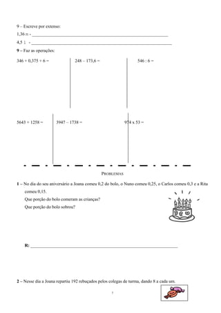 9 – Escreve por extenso: 
1,36 m - _____________________________________________________________ 
4,5 l - _______________________________________________________________ 
9 – Faz as operações: 
346 + 0,375 + 6 = 248 – 173,6 = 546 : 6 = 
5643 + 1258 = 3947 – 1738 = 974 x 53 = 
PROBLEMAS 
1 – No dia do seu aniversário a Joana comeu 0,2 do bolo, o Nuno comeu 0,25, o Carlos comeu 0,3 e a Rita 
comeu 0,15. 
Que porção do bolo comeram as crianças? 
Que porção do bolo sobrou? 
R: __________________________________________________________________ 
2 – Nesse dia a Joana repartiu 192 rebuçados pelos colegas de turma, dando 8 a cada um. 
7 
 