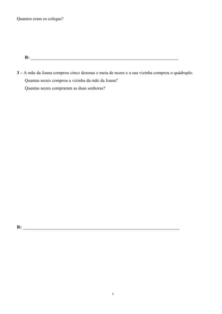 Quantos eram os colegas? 
R: __________________________________________________________________ 
3 – A mãe da Joana comprou cinco dezenas e meia de nozes e a sua vizinha comprou o quádruplo. 
Quantas nozes comprou a vizinha da mãe da Joana? 
Quantas nozes compraram as duas senhoras? 
R: ______________________________________________________________________ 
8 
 