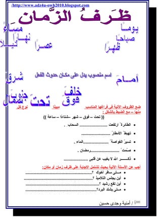 /http://www.adz4u-owh2010.blogspot.com 
ضع ا لظروف ا لتية فى فراغه ا ا لمناسب مبينًاا ن وع كل 
منه ا – مع ا لضبط ب الشكل : 
(( تحت – فوق – شهر –شتاءًاا – ساعة )) 
الطائرة ارتفعت ....................... السحاب . · 
تهبط المطارُ ........................ · 
تسيرُ الغواصة .....................الماء . · 
صـُمت ........................رمضان . · 
ذِكــــــــر ال ل يغيب عن قلبى .................... · 
أ جب عن ا لسئلة ا لتية ب حيث ت شتمل ا لجابة على ظرف زمان أ و مكان: 
مـــتى سافر أخوك ؟....................................................... · 
أين يجلس التلميذ ؟......................................................... · 
أين تقع رشيد ؟............................................................. · 
مــتى يشتد البرد؟........................................................... · 
101 أ / أمنية وجدى حسين 
 