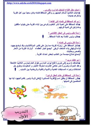 /http://www.adz4u-owh2010.blogspot.com 
۞صف حفل ا فتتاح ا لمتحف كما ورد ب الدرس . 
عزف التلميذ السلم الجمهورى وألقى المحافظ كلمته وكان سعيدًاا بين أهل القرية  
وشكرهم جميعــًاا 
۞بم أ كد ا لمحافظ فى كلمته ا لتى أ لقاه ا ؟ 
أكد المحافظ على أهمية نشر التعليم والوعى بين أبناء القرية حتى يكونوا مثقفين  
ومشاركين فى تنمية قريتهم . 
۞ماذ ا طلب ونيس فى ا لحفل ا لفتتاحى ؟ 
 . طلب ونيس الكلمة بعد كلمة المحافظ  
۞ماذ ا قال ونيس فى كلمته ؟ 
شكر المحافظ على زيارته لقريته مما يدل على تقدير الدولةللشباب وقد أوضح جهود  
أبناء قريتهفى بناء المتحف الريفى *بجمع أخبار العظماء *وتراث القرية من أشعار 
وقصص وحكايات 
*وصنع نماذج مجسمة من الخشب لبعض أحداث القرية . 
۞بم علقت مريم ؟ 
أضافت ( مريم )إلى ضرورة فتح أبواب المدارس طوال العام ليمارس التلميذ النشطة  
وعقد الندوات وضرورة نشر مقاهى النترنت لمعرفة الخبار و المعلومات وطرق حل 
 . المشكلت وإجراء المسابقات العلمية والدبية والفنية والرياضية بين الشباب 
۞ماذ ا قرر ا لمحافظ فى ختام ا لحفل ا لرائع ؟ 
قرر المحافظ أن يطلق اسم ((القرية المستنيرة ))على قرية ونيس .تقديرًاالجهود أبنا ئها  
المخلصين فى تنميتها . 
105 أ / أمنية وجدى حسين 
التدريب 
الول 
 