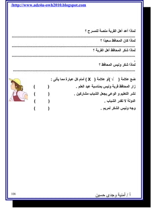 /http://www.adz4u-owh2010.blogspot.com 
لماذا أعد أهل القرية منصة للمسرح ؟ 
.......................................................................................................... 
لماذا كان المحافظ سعيدًاا ؟ 
.......................................................................................................... 
لماذا شكر المحافظ أهل القرية ؟ 
.......................................................................................................... 
. 
لماذا شكر ونيس المحافظ ؟ 
......................................................................................................... 
أمام كل عبارة مما يأتى : ( X ) ضع علمة ( √ )أو علمة 
زار المحافظ قرية ونيس بمناسبة عيد العلم . ( ) 
نشر التعليم و الوعى يجعل الشباب مشاركين . ( ) 
الدولة ل تقدر الشباب . ( ) 
وجه ونيس الشكر لمريم . ( ) 
أ / أمنية وجدى حسين 106 
 