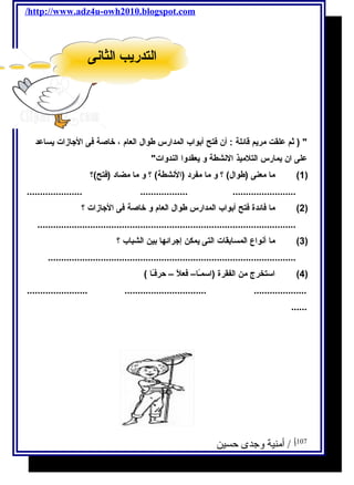 /http://www.adz4u-owh2010.blogspot.com 
 ( ثةم علقت مريم قائلة : أن فتح أبواب المدارس طوال العام ، خاصة فى الجازات يساعد 
على ان يمارس التلميذ النشطة و يعقدوا الندوات 
1) ما معنى (طوال) ؟ و ما مفرد (النشطة) ؟ و ما مضاد (فتح)؟ ) 
..................... .................. ........................ 
2) ما فائدة فتح أبواب المدارس طوال العام و خاصة فى الجازات ؟ ) 
.................................................................................................. 
3) ما أنواع المسابقات التى يمكن إجرائها بين الشباب ؟ ) 
.............................................................................................. 
4) استخرج من الفقرة (اسمـًاا– فعلًا – حرفـًاا ) ) 
....................... ............................... .................... 
...... 
107 أ / أمنية وجدى حسين 
االلتتددررييبب االلثثااننىى 
 