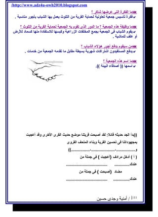 /http://www.adz4u-owh2010.blogspot.com 
م ا ا لفكرة ا لتى عرضه ا شاكر ؟  
فكرة تأسيس جمعية تعاونية لحماية القرية من التلوث يعمل بها الشباب بأجور مناسبة .  
م ا وظيفة هذه ا لجمعية ؟ م ا ا لدور ا لذى تقوم به ا لجمعية ل حماية ا لقرية من ا لتلوث ؟  
يقوم الشباب فى الجمعية بجمع المخلفات الزراعية وكبسها للستفادة منها كسماد للرض  
أو علف للماشية . 
من سيقوم بدفع أ جور هؤلء ا لشباب ؟  
يدفع المستفيدون اشتراكات شهرية بسيطة مقابل ما تقدمه الجمعية من خدمات .  
م ا ا سم هذه ا لجمعية ؟  
اسمها (( أصدقاء البيئة )).  
((بدأ الجد حديثه قائل: لقد أصبحت قريتنا موضع حديث القرى الخرى وقد أعجبت 
بمجهوداتنا فى تحسين القرية وبناء المتحف القروى 
و................،....................،................)) 
( أ ) أدخل مرادف {أعجبت } فى جملة من 
عندك............. ................................... 
مضاد {أصبحت } فى جملة من 
عندك.............. ................................... 
111 أ / أمنية وجدى حسين 
 
