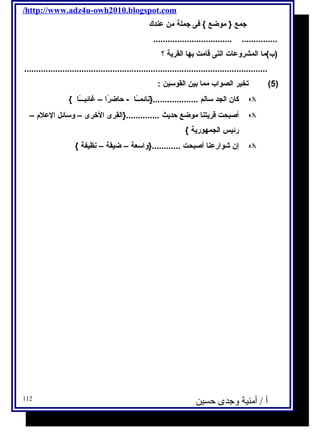 /http://www.adz4u-owh2010.blogspot.com 
جمع { موضع } فى جملة من عندك 
................................. ............... 
(ب)ما المشروعات التى قامت بها القرية ؟ 
...................................................................................................... 
5) تخير الصواب مما بين القوسين : ) 
كان الجد سالم ...................{نائمــًاا - حاضرًاا – غائبـــًاا }  
أصبحت قريتنا موضع حديث ..............{القرى الخرى – وسائل العلم –  
رئيس الجمهورية } 
إن شوارعنا أصبحت ............{واسعة – ضيقة – نظيفة }  
أ / أمنية وجدى حسين 112 
 
