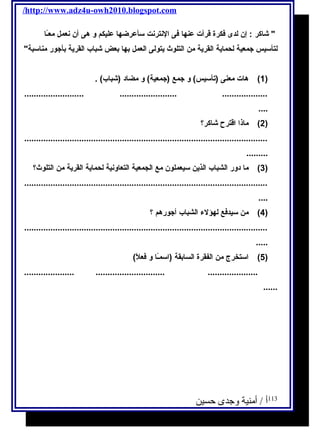 /http://www.adz4u-owh2010.blogspot.com 
 شاكر : إن لدى فكرة قرأت عنها فى النترنت سأعرضها عليكم و هى أن نعمل معـًاا 
لتأسيس جمعية لحماية القرية من التلوث يتولى العمل بها بعض شباب القرية بأجور مناسبة 
1) هات معنى (تأسيس) و جمع (جمعية) و مضاد (شباب) . ) 
......................... ........................ ................... 
.... 
2) ماذا اقترح شاكر؟ ) 
...................................................................................................... 
......... 
3) ما دور الشباب الذين سيعملون مع الجمعية التعاونية لحماية القرية من التلوث؟ ) 
...................................................................................................... 
.... 
4) من سيدفع لهؤلء الشباب أجورهم ؟ ) 
...................................................................................................... 
..... 
5) استخرج من الفقرة السابقة (اسمـًاا و فعلًا) ) 
..................... ............................. ..................... 
...... 
113 أ / أمنية وجدى حسين 
 