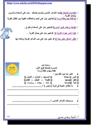 /http://www.adz4u-owh2010.blogspot.com 
يدل على السعادة والسرور  شمسـًا ا ت ضحك )) شبه الشاعر الشمس بإنسان يضحك ))  
وجمال القرية . 
تعبير يدل على الحب والعلقات الطيبة بين أطفال القرية  (( طفل ي هدىطفل وردة ))  
. 
تعبير يدل على السعادة والفرح . ( ( ديكـًا ا ي ركض فوق ا لسور ))  
تعبير يدل على جمال القرية .  (( م ا أ حلى أ جواء ا لقرية ))  
تعبير يدل على حب الشاعر لقريته ووفائه لها  (( فى أ عماقى ت بقى حية ))  
رسمت نور 
شمســـًاا تضحك فوق الدُّور 
طفل يـُهدى طفل وردة 
تخير مما بين القوسين : ¨ 
(( الدور )) معناها (( المساجد – المنازل – الغرف )) 
(( طفل ))جمعها (( طفولة – أطياف – أطفال)) 
(( آنية ))مفردها (( إناء - ميناء - بـــنـــاء )) 
ما مظاهر الحياة فى قرية ( ونيس ) ؟........................................... ¨ 
...................................................................................................... 
. 
...................................................................................................... 
. 
بم وصف الشاعر الشمس ؟....................................................... ¨ 
...................................................................................................... 
. 
أ / أمنية وجدى حسين 116 
 