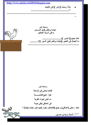 /http://www.adz4u-owh2010.blogspot.com 
ماذا رسمت (( نور )) فى البيات ¨ 
.........................................................؟ 
...................................................................................................... 
.. 
رسمت نور 
ديكـــًاا يركض فوق الســــور 
وعلى آنـــية عصفور 
هات جمع (( السور ))............................ 
ما الجمال فى التعبير ((ديكــًاا يركض فوق السور ))؟............ 
........................................................................... 
رسمت نور 
فلحـًاا يمشى فى الساحة 
عنزًاا تتبع فلحـــــــــة 
ما أحلى أجواء القرية 
فى أعماقى تبقى حيــة 
هات : معنى (أعماقى) و جمع (فلحة) و مفرد (أجواء) و مضاد (حية) ؟ 
117 أ / أمنية وجدى حسين 
 