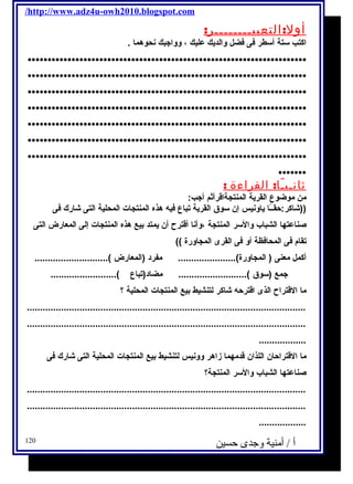 /http://www.adz4u-owh2010.blogspot.com 
أول:التعبيــــــــر: 
اكتب ستة أسطر فى فضل والديك عليك ، وواجبك نحوهما . 
...................................................................... 
...................................................................... 
...................................................................... 
...................................................................... 
...................................................................... 
...................................................................... 
...................................................................... 
....... 
ثانـيـًا: القراءة : 
من موضوع القرية المنتجةاقرأثةم أجب: 
((شاكر:حقــًاا ياونيس إن سوق القرية تباع فيه هذه المنتجات المحلية التى شارك فى 
صناعتها الشباب والسر المنتجة ،وأنا أقترح أن يمتد بيع هذه المنتجات إلى المعارض التى 
تقام فى المحافظة أو فى القرى المجاورة )) 
أكمل معنى ( المجاورة)...................... مفرد (المعارض )............................ 
جمع (سوق ).......................... مضاد(تباع )......................... 
ما القتراح الذى اقترحه شاكر لتنشيط بيع المنتجات المحلية ؟ 
.......................................................................................................... 
.......................................................................................................... 
.................. 
ما القتراحان اللذان قدمهما زاهر وونيس لتنشيط بيع المنتجات المحلية التى شارك فى 
صناعتها الشباب والسر المنتجة؟ 
.......................................................................................................... 
.......................................................................................................... 
.................. 
أ / أمنية وجدى حسين 120 
 