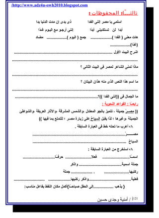 /http://www.adz4u-owh2010.blogspot.com 
ثالثـــًا: المحفوظات : 
اسلمى يا مصر إننى الفدا ذى يدى إن مدت الدنيا يدا 
أبدا لن تستكـينى أبدًاا إننى أرجـو مع اليـوم غـدًاا 
هات معنى ( الفدا ).................. جمع ( اليوم )................. مضاد 
(غدًاا)................. 
اشرح البيت الول ................................................................................... 
.......................................................................................................... 
ماذا تمنى الشاعر لمصر فى البيت الثانى ؟ 
.......................................................................................................... 
ما اسم هذا النص الذى منه هذان البيتان ؟ 
.......................................................................................................... 
ما الجمال فى ((إننى الفدا ))؟...................................................................... 
رابعــًا ا : القواعد ا لنحوية : 
(( مصــرُ جميلة ، تتميز بالجو المعتدل ،والشمس المشرقة ،والثةار العريقة ،والشواطئ 
الجميلة ،وغيرها ؛ لذا يقبل ا لسياح على زيارة مصـر ؛ للتمتع بما فيها )) 
أعرب ما تحته خط فى العبارة السابقة .  
مصـــــــرُ.............................................................................. 
السياحُ ............................................................................... 
استخرج من العبارة السابقة :  
اسمــًاا....................... فعل...................... حرفــًاا........................... 
جملة اسمية.................................... واذكر 
ركنيها..................... . .................. جملة 
فعلية....................................واذكر ركنيها................... .......................... 
{ يذهب .................إلى الحقل صباحــًاا}أكمل مكان النقط بفاعل مناسب: 
121 أ / أمنية وجدى حسين 
 
