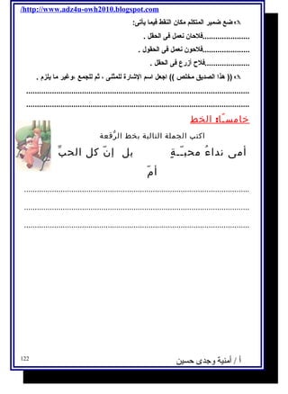 /http://www.adz4u-owh2010.blogspot.com 
ضع ضمير المتكلم مكان النقط فيما يأتى:  
......................فلحان نعمل فى الحقل . 
......................فلحون نعمل فى الحقول . 
.....................فلح أزرع فى الحقل . 
هذا الصديق مخلص )) اجعل اسم الشارة للمثنى ، ثةم للجمع ،وغير ما يلزم . )) 
........................................................................................................ 
........................................................................................................ 
خامسـًا: الخط 
اكتب الجملة التالية بخط الرّقعة 
أمى نداءُ محبـّـةٍ بل إنّ كل الحبّ 
أمّ 
......................................................................................................... 
......................................................................................................... 
......................................................................................................... 
أ / أمنية وجدى حسين 122 
 