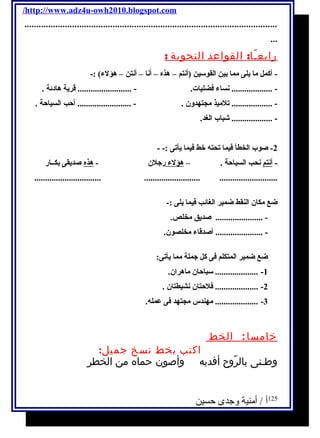 /http://www.adz4u-owh2010.blogspot.com 
.......................................................................................................... 
... 
رابعـًا: القواعد النحوية : 
- أكمل ما يلى مما بين القوسين (أنتم – هذه – أنا – أنتن – هؤلء) :- 
- ................... نساء فضليات. - ......................... قرية هادئة . 
- ................... تلميذ مجتهدون . - ......................... أحب السياحة . 
- ................... شباب الغد. 
-2 صوب الخطأ فيما تحته خط فيما يأتى :- - 
- أنتم نحب السياحة . – هؤلء رجلن - هذه صديقى بكــار 
............................... .......................... ........................... 
ضع مكان النقط ضمير الغائب فيما يلى :- 
- ...................... صديق مخلص. 
- ...................... أصدقاء مخلصون. 
ضع ضمير المتكلم فى كل جملة مما يأتى: 
-1 .................... سباحان ماهران. 
-2 .................... فلحتان نشيطتان . 
-3 .................... مهندس مجتهد فى عمله. 
خامسا: الخط 
اكتب بخط نسخ جميل: 
وطـنى بالرّّّّّّّوح أفديه وأصون حماه من الخطرِ 
125 أ / أمنية وجدى حسين 
 