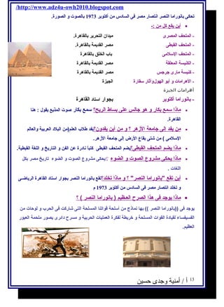 /http://www.adz4u-owh2010.blogspot.com 
تحكى بانوراما النصر انتصار مصر فى السادس من أكتوبر 1973 بالصوت ول الصورة. 
أ ين ي قع كل من :- · 
- المتحف المصرى ميدان التحرير بالقاهرة. 
- المتحف القبطى مصر القديمة بالقاهرة. 
- المتحف السلمى باب الخلق بالقاهرة 
- الكنيسة المعلقة مصر القديمة بالقاهرة 
- كنيسة مارى جرجس مصر القديمة بالقاهرة 
- الهرامات ول أبو الهولولآثار سقارة الجيزة 
أهرامات الجيزة 
- بانوراما أكتوبر بجوار استاد القاهرة 
ماذ ا سمع ب كار و هو جالس على ب ساط ا لريح؟ سمع بكار صوت المذيع يقول  : هنا · 
القاهرة. 
من ي فد إ لى جامعة ا لزهر ؟ و من أ ين ي فدون؟ يفد طلب العلم(من البلد العربية والعالم · 
السلمى ) من شاتى بقاع الرض إلى جامعة الزهر. 
ماذ ا ي ضم ا لمتحف ا لقبطى؟ يضم المتحف القبطى كتباًا نادرة عن الفن و التاريخ و اللغة ة القبطية. · 
ماذ ا ي حكى مشروع ا لصوت و ا لضوء ؟يحكى مشروع الصوت و الضوء تاريخ مصر بكل · 
اللغة ات . 
أ ين ت قع بانورام ا ا لنصر ؟ و ماذ ا ت خلد؟ تقع بانوراما النصر بجوار استاد القاهرة الرياضـى · 
ول تخلد انتصار مصر فى السادس من أكتوبر 1973 م 
ماذ ا ي وجد فى هذا ا لصرح ا لعـظيم ( بانورام ا ا لنصر ) ؟ · 
يوجد فى ((بانوراما النصر )) بها نماذج  من أسلحة قواتنا المسلحة التى شااركت فى الحرب و لوحات من 
الفسيفساء لقيادة القوات المسلحة و خريطة لفكرة العمليات الحربية و مسرح دائرى يصور ملحمة العبور 
العظيم. 
13 أ / أمنية وجدى حسين 
 
