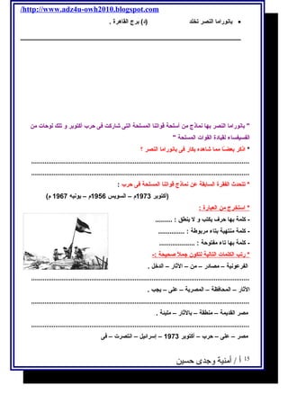 /http://www.adz4u-owh2010.blogspot.com 
بانوراما النصر تخلد (د) برج  القاهرة . · 
 بانوراما النصر بها نماذج  من أسلحة قواتنا المسلحة التى شااركت فى حرب أكتوبر و تلك لوحات من 
الفسيفساء لقيادة القوات المسلحة  
* اذكر بعضـًاا مما شااهده بكار فى بانوراما النصر ؟ 
.................................................................................................................... 
.................................................................................................................... 
* تتحدث الفقرة السابقة عن نماذج  قواتنا المسلحة فى حرب : 
(أكتوبر 1973 م – السويس 1956 م – يونيه  1967 م) 
* استخرج  من ا لعبارة : 
- كلمة بها حرف يكتب و ل ينطق : ......... 
- كلمة منتهية بتاء مربوطة : .............. 
- كلمة بها تاء مفتوحة : ................... 
* رتب ا لكلمات ا لتالية ل تكون جمل صحيحة :- 
الفرعونية – مصادر – من – الثار – الدخل . 
.................................................................................................................... 
الثار – المحافظة – المصرية – على – يجب . 
.................................................................................................................... 
مصر القديمة – منطقة – بالثار – مليئة . 
.................................................................................................................... 
مصر – على – حرب – أكتوبر 1973 – إسرائيل – انتصرت – فى 
15 أ / أمنية وجدى حسين 
 