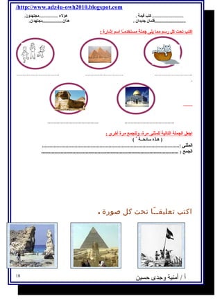 /http://www.adz4u-owh2010.blogspot.com 
............................ كتب قيمة . هؤلء← .................مجتهدولن. 
............................قلمان جديدان . هذان..................مجتهدان. 
اكتب تحت كل رسم مما يلى جملة مستخدمـًاا اسم إشارة : 
................................. ............................. ............................. 
. 
....................................... ...................................... 
اجعل الجملة التالية للمثنى مرة، ولللجمع مرة أخرى : 
( هـذه سائحــة ) 
المثنى :......................................................................................................... 
الجمع : ......................................................................................................... 
اكتب تعليقــًا تحت كل صورة . 
أ / أمنية وجدى حسين 18 
 