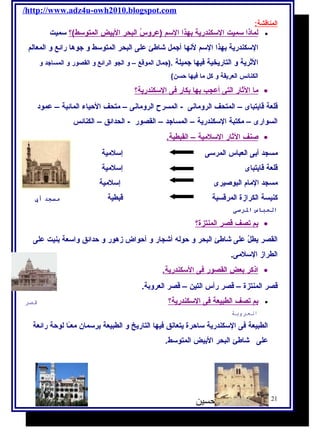/http://www.adz4u-owh2010.blogspot.com 
المناقشة: 
ل ماذ ا سميت ا لسكندرية ب هذ ا ا لسم (عروسُ ا لبحر ا لبيض ا لمتوسط)؟ سميت · 
السكندرية بهذا السم لنها أجمل شااطئ على البحر المتوسط و جوها رائع و المعالم 
الثرية و التاريخية فيها جميلة .(جمال  الموقع – و الجو الرائع و القصور و المساجد و 
الكنائس العريقة و كل ما فيها حسن) 
م ا ا لثار ا لتى أ عجب ب ه ا ب كار فى ا لسكندرية؟ · 
قلعة قايتباى – المتحف الرومانى - المسرح الرومانى – متحف الحياء المائية – عمود 
السوارى – مكتبة السكندرية – المساجد – القصور - الحدائق – الكنائس 
صنف ا لثار ا لسلمية – ا لقبطية. · 
مسجد أبى العباس المرسى إسلمية 
قلعة قايتباى إسلمية 
مسجد المام البوصيرى إسلمية 
كنيسة الكرازة المرقسية قبطية مسجد أب 
العباس الرسسى 
ب م ت صف قصر ا لمنتزة؟ · 
القصر يطلُ على شااطئ البحر و حوله  أشاجار و أحواض زهور و حدائق واسعة بنيت على 
الطراز السلمى. 
ا ذكر ب عض ا لقصور فى ا لسكندرية. · 
قصر المنتزة – قصر رأس التين – قصر العروبة. 
ب م ت صف ا لطبيعة فى ا لسكندرية؟ قصر · 
العروبة 
الطبيعة فى السكندرية ساحرة يتعانق فيها التاريخ و الطبيعة يرسمان معـًاا لوحة رائعة 
على شااطئ البحر البيض المتوسط. 
21 أ / أمنية وجدى حسين 
 