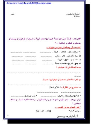 /http://www.adz4u-owh2010.blogspot.com 
قلعة قايتباى قصرس 
النتتزة 
قال  بكار : قرأتُ أمس عن مدينة عريقة بها معالم أثرية و تاريخية : فرعونية و يونانية و 
رومانية و قبطية و إسلمية ...“ 
*هات م ا ي لى وصفه  فى جمل من ت عبيرك :- 
-1 مرادف : يطل – الشاهقة – عريقة . .................. .................... ................... 
-2 مفرد : أحواض – قباب – معالم. ................... .................. ................... 
-3 مضاد : تبدأ – فوق – عريقة ................. ................. .................... 
-4 جمع : التاريخ – متحف – مدينة. .................. .................. .................. 
ب- ما المدينة التى قرأ عنها بكار ؟ 
.......................................................................................................... 
......... 
ج - اذكر أمثلة للثار السلمية و القبطية بهذه المدينة. 
....................................................................................................................... 
د- استخرج  من الفقرة :-* فعلًا و اسمـًاا. 
.............................. ............................ 
* كلمة بها حرف ينطق و ل يكتب ......................... * حرف جرمتصل....................... 
رأى من بعيد – البحر البيض المتوسط ، و رأى قلعة قايتباى ، و متحف الحياء المائية ، و المتحف 
الرومانى.. 
* تخير ا لصواب مم ا ب ين ا لقوسين :- 
- مرادف رأى (شااهد – علم – حلم) 
أ / أمنية وجدى حسين 22 
 