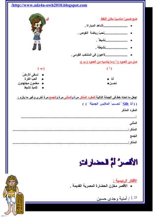 /http://www.adz4u-owh2010.blogspot.com 
ضع ضميرًاا مناسبـًاا مكان النقط فيما يلى: 
..........................أشاهد المباراة . · 
.........................نحبُ  رياضة الغوص  . · 
........................نشيط . · 
........................نشيطة . · 
........................لعبون فى المنتخب القومى . · 
صل من العمود ( أ ) ما يناسبه من العمود ( ب ): 
( أ ) ( ب ) 
نسقى الرضُ  ● 
ألعبُ  الكرة ● ● أنا 
معلمون مجتهدولن ● ● نحـــن 
تلميذ نشيط ● 
ا جعل ما تحته خط فى الجملة التالية ل لمفرد المذكر مرة ول ل لمثنى مرة ول ل لجمع مرة أخرى ولغير ما يلزم : 
( ( أنا طفلة تحــــب الملبس الجميلة ) ) 
المفرد المذكر 
...............................................................................................................: 
المثنى 
المذكر:................................................................................................................ 
الجمع 
المذكر:................................................................................................................ 
ا لفكار ا لرئيسية : 
القصر مخزن الحضارة المصرية القديمة . · 
25 أ / أمنية وجدى حسين 
 