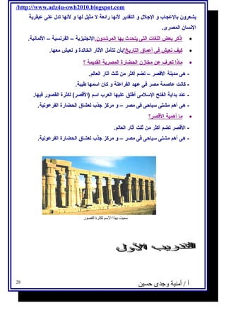 /http://www.adz4u-owh2010.blogspot.com 
يشعرون بالعجاب و الجلل  و التقدير لنها رائعة ل مثيل لها و لنها تدل  على عبقرية 
النسان المصرى. 
ا ذكر ب عض ا للغة ات ا لتى ي تحدث ب ه ا ا لمرشادون. النجليزية – الفرنسية – اللمانية. · 
كيف ن عيش فى أ عماق ا لتاريخ؟ بأن نتأمل الثار الخالدة و نعيش معها. · 
ماذ ا ت عرف عن مخازن ا لحضارة ا لمصرية ا لقديمة ؟ · 
- هى مدينة القصر – تضم أكثر من ثلث آثار العالم. 
- كانت عاصمة مصر فى عهد الفراعنة و كان اسمها طيبة. 
- عند بداية الفتح السلمى أطلق عليها العرب اسم (القصر) لكثرة القصور فيها. 
- هى أهم مشتى سياحى فى مصر – و مركز جذب لعشاق الحضارة الفرعونية. 
م ا أ همية ا لقصر؟ · 
- القصر تضم أكثر من ثلث آثار العالم. 
- هى أهم مشتى سياحى فى مصر – و مركز جذب لعشاق الحضارة الفرعونية. 
سميت بهذا السم لكثرة القصور 
أ / أمنية وجدى حسين 28 
 