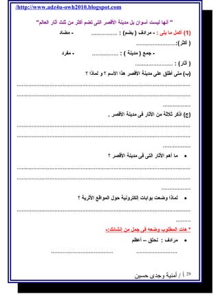 /http://www.adz4u-owh2010.blogspot.com 
 أنها ليست أسوان بل مدينة القصر التى تضم أكثر من ثلث آثار العالم 
1) أكمل ما يلى : - مرادف ( يضم) : ................ - مضاد ) 
( أكثر):........................ 
- جمع ( مدينة ) : ................ - مفرد 
( آثار) : ....................... 
(ب) متى أطلق على مدينة القصر هذا السم ؟ و لماذا ؟ 
.......................................................................................................... 
.......................................................................................................... 
................. 
(ج ) اذكر ثلثة من الثار فى مدينة القصر . 
.......................................................................................................... 
.......................................................................................................... 
................. 
ما أهم الثار التى فى مدينة القصر ؟ · 
.......................................................................................................... 
.......................................................................................................... 
.................. 
لماذا وضعت بوابات إلكترونية حول  المواقع الثرية ؟ · 
.......................................................................................................... 
......... 
* هات ا لمطلوب وضعه  فى جمل من إ نشائك:- 
مرادف : نحلق – أعظم · 
...................................... ......................... 
29 أ / أمنية وجدى حسين 
 