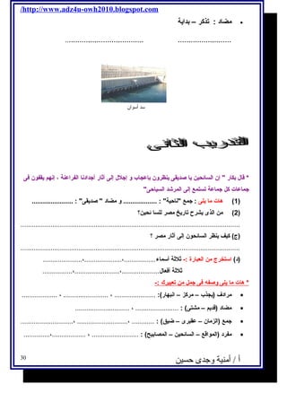 /http://www.adz4u-owh2010.blogspot.com 
مضاد : تذكر – بداية · 
..................................... ......................... 
سد أسوان 
* قال  بكار  إن السائحين يا صديقى ينظرون بإعجاب و إجلل  إلى آثار أجدادنا الفراعنة ، إنهم يقفون فى 
جماعات كل جماعة تستمع إلى المرشاد السياحى 
1) هات ما يلى : جمع ناحية : .................. و مضاد  صديقى : ...................... ) 
2) من الذى يشرح تاريخ مصر للسا ئحين؟ ) 
..................................................................................................................... 
(ج ) كيف ينظر السائحون إلى آثار مصر ؟ 
..................................................................................................................... 
(د) استخرج  من العبارة :- ثلثة أسماء.................،....................،..................... 
ثلثة أفعال ....................،........................،................ 
* هات م ا ي لى وصفه  فى جمل من ت عبيرك :- 
مرادف (يجذب – مركز – انبهار): ...................... ، ........................ ، ................... · 
مضاد (قديم – مشتى) : ....................... ، ............................. · 
جمع (الزمان – عقبرى – ضيق) : ............ ،........................... ،............................ · 
مفرد (المواقع – السائحين – المصابيح) : ......................... ، ..................،.............. · 
أ / أمنية وجدى حسين 30 
 