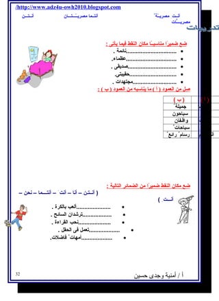 /http://www.adz4u-owh2010.blogspot.com 
أنــت مصريــّرة أنتــما مصريــّرـــتـــان أنــتـــن 
مصريــــٌّات 
ضع ضميرًا ا مناسبــًا ا مكان ا لنقط فيم ا ي أتى : 
...............................نائمة . · 
...............................عظماء. · 
..............................صديقى . · 
.............................حقيبتى. · 
...........................مجتهدات . · 
صل من العمود ( أ ) ما يناسبه من العمود ( ب ) : 
( أ ) ( ب ) 
أنتــما جميلة أنتن سباحون 
أنــــت واقـفان 
أنـــت سباحات أنـــتــــم رسام رائع ضع مكان ا لنقط ضميرًا ا من ا لضمائر ا لتالية : 
( أنــتـن – أنا – أنت – أنتــــما – نحن – 
أنـــت ) 
.....................ألعب بالكرة . · 
· 
..................ترشادان السائح . ....................نحب القراءة . · 
...................تعمل فى الحقل . · 
· 
...................أمهات فاضلت. 32 
أ / أمنية وجدى حسين 
 