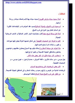 /http://www.adz4u-owh2010.blogspot.com 
ا لمناقشة : 
ل ماذ ا سميت سيناء ب أرض ا لفيروز؟ سميت سيناء بهذاالسم لصفاء مياها و روعة · 
أرضها. 
ل م سميت شرم  ا لشيخ ب ـ (مديحنة ا لسلم )؟ بسبب عقد المؤتمرات و الجتتماعات الكثيرة · 
عن السلم  العادل بين الدول فكى شرم  الشيخ. 
ل ماذ ا كان ب ساط ا لريحح سعيداًا؟ كان سعيدًاابمياه البحر الحمر الصافكية و الشعب المرجتانية · 
الجميلة. 
ا كتب م ا ت عرفكه عن ا لمحميات ا لطبيعية . هى أماكن تحميها الدولة يحعيش فكيها حيوانات · 
و طيور و نباتات نادرة يحمنع الصيد فكيها. 
ماذ ا ت عرف عن سياحة ا لسفارى؟ رحلت يحقوم  بها السياح يححملون حقائبهم و خيامهم و · 
يحتمتعون بالمناطق الجبلية الفسيحة و بالجو الرائع فكيها. 
( معالم و آ ثار سيناء كثيرة ) اذكر ب عض هذه ا لثار. · 
جتبل موسى – ديحر سانت كاثريحن – قلعة العريحش – حمام  فكرعون – عيون موسى – و 
المحميات الطبيعية. 
ا ذكر ب عض ا لريحاضيات ا لتى يح ستمتع ب ه ا ا لسياح. · 
الريحاضات المائية من غوص و تزلج و صيد و رحلت السفارى فكى المناطق الجبلية الفسيحة. 
من أ طلق على شرم  ا لشيخ مديحنة ا لسلم ؟ منظمة اليونيسكو. · 
أ / أمنية وجدى حسين 34 
 