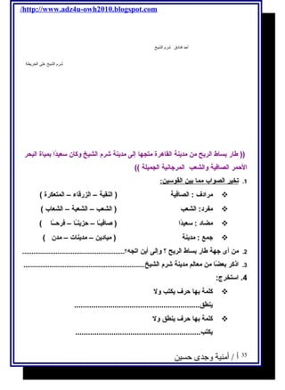 /http://www.adz4u-owh2010.blogspot.com 
أحد فنادق شرم الشيخ 
شرم الشيخ على الخريطة 
(( طار بساط الريحح من مديحنة القاهرة متجها إلى مديحنة شرم  الشيخ وكان سعيدًاا بمياة البحر 
الحمر الصافكية والشعب المرجتانية الجميلة )) 
1. ت خير ا لصواب مم ا ب ين ا لقوسين : 
مرادف : الصافكية ( النقية – الزرقاء – المتعكرة )  
مفرد: الشعب ( الشعب – الشعبة – الشعاب )  
مضاد : سعيدًاا ( صافكيـًاا – حزيحنـًاا – فكرحــًاا )  
جتمع : مديحنة ( مياديحن – مديحنات – مدن )  
2. من أى جتهة طار بساط الريحح ؟ وإلى أيحن اتجه؟....................................................... 
3. اذكر بعضًاا من معالم مديحنة شرم  الشيخ................................................................. 
4. استخرج: 
كلمة بها حرف يحكتب ول  
يحنطق........................................................... 
كلمة بها حرف يحنطق ول  
يحكتب........................................................... 
35 أ / أمنية وجدى حسين 
 