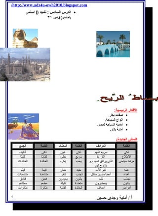 /http://www.adz4u-owh2010.blogspot.com 
الدرس السادس : نشيد (( اسلمى · 
يامصر)).ص ٣١ 
ا لفكار ا لرئيسية: 
صفات بكار. · 
أنواع السياحة. · 
أهمية السياحة لمصر. · 
أمنية بكار. · 
كلماتى الجديدة: 
الكلمة المرادف الكلمة المضاد الكلمة الجمع 
ذكى سريع الفهم ذكى غبى ذكى أذكياء 
الطللع القراءة سريع بطئ كتابـًاا كتبـًاا 
مرشد سياحى الذى يرافق السياح و 
يشرح لهم 
يحب يكره الخالدة الخالدات 
عمه أخو الب مفيد ضار قيمة قيـّمم 
أهداه أعطاه بدون مقابل تجذب تنفر مشاهدة مشاهدات 
تجذب تشد يأتون يعودون فندق فنادق 
يأتون يحضرون متعددة قليلة مطعم مطاعم 
أغراض أهداف الخالدة الفانية طلائرةًا طلائرات 
أ / أمنية وجدى حسين 4 
 