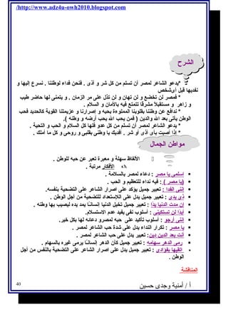 /http://www.adz4u-owh2010.blogspot.com 
االلششررحح 
*يحدعو الشاعر لمصر أن تسلم من كل شر و أذى . فكنحن فكداء لوطننا . نسرع إليها و 
نفديحها قبل أىشخص 
* فكمصر لن تخضع و لن تهان و لن تذل على مر الزمان . و يحتمنى لها حاضر طيب 
و زاهر و مستقبلًا مشرقًاا تتمتع فكيه بالمان و السلم  . 
* ندافكع عن وطننا بقلوبنا المملوءة بحبه و إصرارنا و عزيحمتنا القويحة كالحديحد فكحب 
الوطن يحأتى بعد ال والديحن ( فكمن يححب ال يححب أرضه و وطنه ). 
* يحدعو الشاعر لمصر أن تسلم من كل عدو فكلها كل السلم  و الحب و التحية . 
* إذا أصبت بأى أذى أو شر . أفكديحك يحا وطنى بقلبى و روحى و كل ما أملك . 
ممووااططنن االلججمماالل 
اللفاظ سهلة و معبرة تعبر عن حبه للوطن .  
ا لفككار مرتبة .  
ا سلمى يح ا مصر : دعاء لمصر بالسلمة .  
يح ا مصر ) : فكيه نداء للتعظيم و الحب . )  
إ ننى ا لفدا : تعبير جتميل يحؤكد على اصرار الشاعر على التضحية بنفسه.  
ذى يح دى : تعبير جتميل يحدل على اللستعداد للتضحية من أجتل الوطن .  
إ ن مدت ا لدني ا يح دًا ا : تعبير جتميل تخيل الدنيا إنسانـًاا يحمد يحده ليصيب بها وطنه .  
أ بدًا ا ل ن ت ستكينى : أسلوب نفى يحفيد عدم  الستسلم .  
إ ننى أ رجتو : أسلوب تأكيد على حبه لمصرو دعائه لها بكل خير.  
يح ا مصر : تكرار النداء يحدل على شدة حب الشاعر لمصر .  
أ نت ب عد ا لديحن ديحن : تعبير يحدل على حب الشاعر لمصر .  
رمى ا لدهر سهامه : تعبير جتميل كأن الدهر إنسانـًاا يحرمى غيره بالسهام  .  
ا تقيه ا ب فؤادى : تعبير جتميل يحدل على اصرار الشاعر على التضحية بالنفس من أجتل  
الوطن . 
ا لمناقشة 
أ / أمنية وجدى حسين 40 
 