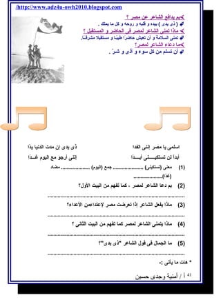 /http://www.adz4u-owh2010.blogspot.com 
بم يحدافكع ا لشاعر عن مصر ؟  
ذى يحدى ) بيده و قلبه و روحه و كل ما يحملك . )  
ماذ ا تمنى ا لشاعر ل مصر فكى ا لحاضر و ا لمستقبل ؟  
تمنى السلمة و أن تعيش حاضرًاا طيبًاـا و مستقبل مشرقــًاا.  
م ا دعاء ا لشاعر ل مصر؟  
أن تسلم من كل سوء و أذى و شـرّي .  
اسلمى يحا مصر إننى الفدا ذى يحدى إن مدت الدنيا يحدًاا 
أبداًا لن تستكيـــــنى أبــــدًاا إننى أرجتو مع اليوم  غـــدًاا 
1) معنى (تستكينى) ..................... جتمع (اليوم ) .................... مضاد ) 
(غدًاا).................... 
2) بم دعا الشاعر لمصر ، كما تفهم من البيت الول؟ ) 
............................................................................................... 
3) ماذا يحفعل الشاعر إذا تعرضت مصر لعتداءمن العداء؟ ) 
............................................................................................... 
4) ماذا يحتمنى الشاعر لمصر كما تفهم من البيت الثانى ؟ ) 
............................................................................................... 
5) ما الجمال فكى قول الشاعر ذى يحدى؟ ) 
............................................................................................... 
* هات ما يحأتى :- 
41 أ / أمنية وجدى حسين 
 
