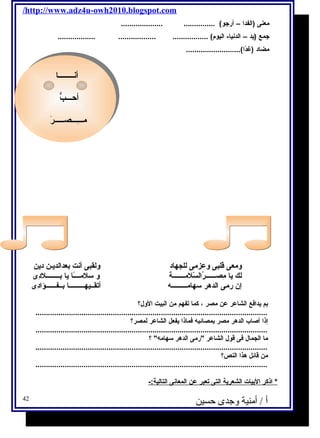 /http://www.adz4u-owh2010.blogspot.com 
معنى (الفدا – أرجتو) ............... .................... 
جتمع (يحد – الدنيا- اليوم ) ................. .................. .................. 
مضاد (غدًاا).......................... 
أنــــــــا 
أحـــبُّ 
مـــِ ـــصـــــرَ 
أنــــــــا 
أحـــبُّ 
مـــِ ـــصـــــرَ 
ومعى قلبى وعزمى للجهاد ولقبى أنت بعدالديحـن ديحن 
لك يحا مِ صــــــرُ السّيلمـــــــة و سلمــــًاا يحا بــــــــلدِ ى 
إن رمى الدهر سهامـــــــــه أتقــيهـــــــــا بــفــــــؤادِ ى 
بم يحدافكع الشاعر عن مصر ، كما تفهم من البيت الول؟ 
............................................................................................................... 
إذا أصاب الدهر مصر بمصائبه فكماذا يحفعل الشاعر لمصر؟ 
............................................................................................................... 
ما الجمال فكى قول الشاعر رمى الدهر سهامه ؟ 
............................................................................................................... 
من قائل هذا النص؟ 
............................................................................................................... 
* اذكر ا لبيات ا لشعريحة ا لتى ت عبر عن ا لمعانى ا لتالية:- 
أ / أمنية وجدى حسين 42 
 