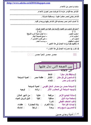 /http://www.adz4u-owh2010.blogspot.com 
سلمت يحا مصر من العداء. 
.................................................................................................................... 
الشاعر معه قلبه و عزمه إذا تعرضت مصر لعدوان العداء. 
.................................................................................................................... 
الشاعر يحتمنى لمصر حاضرًاا طيبـًاا ، ومستقبلًا مشرقــًاا . 
.................................................................................................................... 
إذا أصاب الدهر مصر بمصائبه فكإن الشاعر يحقيها بروحه و قلبه. 
................................................................................................................... 
* صل كل أ سلوب من ا لعمود (أ) بما يح دل عليه من ا لعمود (ب):- 
( أ ) ( ب ) 
اسلوب تعجب. – ما أجتمل مديحنة شرم  الشيخ! 
أسلوب نداء. – اسمع نصيحة أبيك. 
أسلوب أمر . – متى تغرب الشمس ؟. 
أسلوب استفهام . – يحـــــــــا أحمد. 
-1 (أتقيها بفؤادى) ما الجمال فكى هذا التعبير ؟ 
.................................................................................................................2 
- تكرار (يحا مصر) ما الجمال فكى هذا التكرار ؟ 
.................................................................................................................. 
 مِصصرر مِصصرر تحيا مِصصرر  
بين الصفة التى تدل عليها 
كل جملة 
بين الصفة التى تدل عليها 
كل جملة 
نشاط  يحستيقظ بكار مبكرًاا  
أهمية السياحة  عظمة مصر  انتشار  السائحون فكى كل مكان  
إنتماء  أحب بلدى مصر  
أهمية السياحة  السياحة مصدر من مصادر الدخل القومى  
توجتيه  إرشاد  توجتيه السياحة إلى المعالم و الثار  
من أشهر المآذن  عالية  مرتفعة  مئذنة الجامع الزهر  
النيل شريحان الحياه  نقية  صافكية  صفحة مياه النيل  
نادرة  كتب المتحف القبطى  
عظماء  بناة الحضارة  بناة الهرام   أجتدادنا الفراعنة  
تماسك  ترابط  وحدة  المصريحين نسيج واحد  
43 أ / أمنية وجدى حسين 
 