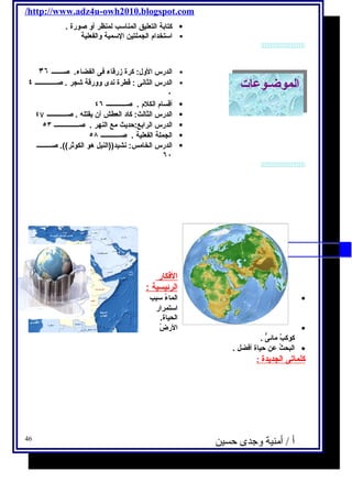 /http://www.adz4u-owh2010.blogspot.com 
كتابة التعليق المناسب لمنظر أو صورة .  
استخدام  الجملتين السمية والفعلية  
 
الدرس الول: كرة زرقاء فكى الفضاء. صـــــــ ٣٦  
الدرس الثانى : قطرة ندى وورقة شجر . صـــــــــــــ ٤  
٠ 
أقسام  الكلم  . صــــــــــــ ٤٦  
الدرس الثالث: كاد العطش أن يحقتله . صــــــــــــ ٤۷  
الدرس الرابع:حديحث مع النهر . صـــــــــــــــ ٥٣  
الجملة الفعلية . صــــــــــــ ٥٨  
الدرس الخامس: نشيد((النيل هو الكوثر)). صـــــــــ  
٦٠ 
الالممووضـ ضـووعا عاتت 
 
الفككار 
ا لرئيسية : 
الماءُ  سبب · 
استمرار 
الحياة. 
الرضُ  · 
كوكبٌ مائىٌّ . 
البحثُ  عن حياة أفكضل . · 
كلماتى ا لجديحدة : 
أ / أمنية وجدى حسين 46 
 