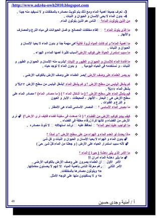 /http://www.adz4u-owh2010.blogspot.com 
-3 نعرف جتميعًاا أهمية الماء ومع ذلك يحتم تلويحث مصادره بالمخلفات و ل نسيفيد منه جتيدًاا . 
-4 بدون الماء ل يححى النسان و الحيوان و النبات . 
الناس هم الذيحن يحلوثون الماء.  ؟ من ا لذيحن يح لوثوت ا لماء  
إلقاء مخلفات المصانع ،وغسل الحيوانات فكى مياه الترع والمصارف  ؟ م ا ا لذى يح لوث ا لماء  
والنهار . 
م ا أ همية ا لماء؟ و ل م كانت ا لمياه ث روة غالية ؟هى مهمة جتدًاا و بدون الماء ل يححيا النسان و  
الحيوان و النبات . 
م ا سبب ا ستمرار ا لحياة على كوكب ا لرض؟ أسباب كثيرة أهمها الماء و الهواء .  
م ا فكائدة ا لماء ل لنسان و ا لحيوان و ا لطيور و ا لنبات ؟يحشرب منه النسان و الحيوان و الطيور و  
النبات ، و نستخدمه فكى الحياه اليومية . و بدون الماء ل توجتد حياه . 
ب م يح صر ا لعلماء على وصف ا لرض ؟ يحصر العلماء على وصف الرض بالكوكب الرضى .  
كم يح شغل ا ليابس من سطح ا لرض ؟ و كم يح شغل ا لماء ؟يحشغل اليابس من سطح الرض ۲۳ % و  
. % يحشغل الماء ۷۷ 
فكيم يح تمثل ا لماء على سطح ا لرض ؟ ( ما أشكال الماء ؟ ) ( ما مصادر الماء) ؟ مصادر الماء على  
سطح الرض هى : البحار ، النهار ، المحيطات ، البار و العيون 
و الترع و القنوات . 
المصدر الساسى للماء هى المطار .  ؟ ما مصدر ا لماء ا لساسى  
نرى  (؟ كيف يح بدو كوكب ا لرض من ا لفضاء ؟ ( إذا صعدت فكى سفينة فكضاء فككيف ترى الرض  
الرض من الفضاء و كأنها كرة زرقاء معلقة فكى الفضاء . 
ل نلوث مصادره .  نرشد استهلكه  نحافكظ عليه  ؟ م ا ا لواجتب علين ا ن حو ا لماء  
ما ذ ا يح حدث ل و ا نعدم  ا لماء و ا لهواء من على سطح ا لرض ؟ و ل ماذ ا ؟  
بدون الماء و الهواء ل يححيا النسان و الحيوان و النبات و كل شئ  
لنه سبب استمرار الحياه على الرض ﴿ و جتعلنا من الماءِ  كلَّ شئ حىّي ﴾  
م ا ا لمر ا لذى يح ثير دهشة ( حيرة ) الماء ؟  
ما يحثير دهشة الماء أمران !!  
أن العلماء يحصرون على وصف الرض بالكوكب الرضى .  المر الول 
رغم معرفكة الناس بأهمية المياه إل إنهم ل يححسنون معاملتها.  المر الثانى 
ويحلوثون مصادرها بالمخلفات.  
و ل يحستفيدون منها على الوجته المثل.  
أ / أمنية وجدى حسين 48 
 